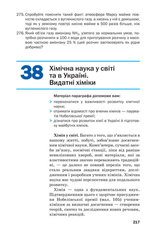217
3838 Хімічна наука у світі
та в Україні.
Видатні хіміки
Матеріал параграфа допоможе вам:
переконатися у важливості розвитку хімічної
науки;
отримати відомості про вчених хіміків — лауреа
тів Нобелівської премії;
дізнатися про розвиток хімії в Україні й підготов
ку майбутніх хіміків.
Хімія у світі. Багато з того, що з’являється в
нашому житті, побуті, зобов’язане досягнен
ням хімічної науки. Комп’ютери, сучасні засо
би зв’язку, космічні станції, ліки від раніше
невиліковних хвороб, нові матеріали, які за
властивостями значно переважають традицій
ні, — це далеко не повний перелік того, що
стало реальним завдяки відкриттям, дослі
дженням і розробкам учених хіміків. Хімічна
наука має чудові перспективи для подальшого
розвитку.
Хімія — одна з фундаментальних наук.
Підтвердженням цього є щорічне присуджен
ня Нобелівської премії (мал. 105) ученим
хімікам за визначні досягнення — створення
теорій, синтез та дослідження нових речовин,
хімічних реакцій.
275. Спробуйте пояснити такий факт: атмосфера Марсу майже пов
ністю складається з вуглекислого газу, а кисень у ній є домішкою,
тоді як у земному повітрі кисню майже в 500 разів більше, ніж
вуглекислого газу.
276. Який об’єм газу амоніаку NH3, узятого за нормальних умов, по
трібно розчинити в 100 л води для приготування розчину з масо
вою часткою амоніаку 25 % (цей розчин застосовують як рідке
добриво)?
 