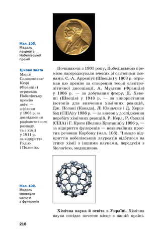 218
Мал. 105.
Медаль
лауреата
Нобелівської
премії
Починаючи з 1901 року, Нобелівською пре
мією нагороджували вчених зі світовими іме
нами. С. А. Арреніус (Швеція) у 1903 р. отри
мав цю премію за створення теорії електро
літичної дисоціації, А. Муассан (Франція)
у 1906 р. — за добування фтору, Д. Хеве
ші (Швеція) у 1943 р. — за використання
ізотопів для вивчення хімічних реакцій,
Дж. Полані (Канада), Лі Юаньчже і Д. Херш
бах (США) у 1986 р. — за внесок у дослідження
перебігу хімічних реакцій, Р. Керл, Р. Смоллі
(США) і Г. Крото (Велика Британія) у 1996 р. —
за відкриття фулеренів — незвичайних прос
тих речовин Карбону (мал. 106). Чимало від
криттів нобелівських лауреатів відбулося на
стику хімії з іншими науками, передусім з
біологією, медициною.
Хімічна наука й освіта в Україні. Хімічна
наука посідає почесне місце в нашій країні.
Мал. 106.
Модель
молекули
одного
з фулеренів
Цікаво знати
Марія
Склодовська
Кюрі
(Франція)
отримала
Нобелівську
премію
двічі —
з фізики
у 1903 р. за
дослідження
радіоактивного
розпаду
та з хімії
у 1911 р.
за відкриття
Радію
і Полонію.
 