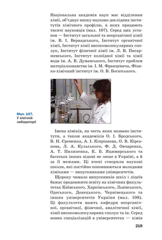 219
Національна академія наук має відділення
хімії, об’єднує низку науково дослідних інсти
тутів хімічного профілю, в яких працюють
тисячі науковців (мал. 107). Серед цих уста
нов — Інститут загальної та неорганічної хімії
ім. В. І. Вернадського, Інститут органічної
хімії, Інститут хімії високомолекулярних спо
лук, Інститут фізичної хімії ім. Л. В. Писар
жевського, Інститут колоїдної хімії та хімії
води ім. А. В. Думанського, Інститут проблем
матеріалознавства ім. І. М. Францевича, Фізи
ко хімічний інститут ім. О. В. Богатського.
Мал. 107.
У хімічній
лабораторії
Імена хіміків, на честь яких названо інсти
тути, а також академіків О. І. Бродського,
В. Н. Єременка, А. І. Кіпріанова, О. В. Кірса
нова, Л. А. Кульського, Ф. Д. Овчаренка,
А. Т. Пилипенка, К. Б. Яцимирського та
багатьох інших відомі не лише в Україні, а й
за її межами. Ці вчені створили наукові
школи, які постійно поповнюються молодими
хіміками — випускниками університетів.
Щороку чимало випускників шкіл і ліцеїв
бажає продовжити освіту на хімічних факуль
тетах Київського, Харківського, Львівського,
Одеського, Донецького, Чернівецького та
інших університетів України (мал. 108).
Ці факультети мають кафедри неорганіч
ної, органічної, фізичної, аналітичної хімії,
хімії високомолекулярних сполук та ін. Серед
нових спеціалізацій в університетах — хімія
 