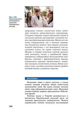 220
природних сполук, екологічна хімія, хіміч
ний контроль навколишнього середовища.
Студенти старших курсів виконують цікаві й
актуальні наукові дослідження і невдовзі ста
ють кваліфікованими хіміками. Маємо всі під
стави стверджувати, що в молодої людини,
яка цікавиться хімією і має хорошу загально
освітню підготовку, є всі можливості для до
сягнення успіху на терені хімічної науки.
Молодь із вищою хімічною освітою реалізує
свій потенціал також у виробничій сфері,
працюючи в лабораторіях металургійних ком
бінатів, хімічних і фармацевтичних заводів,
підприємств харчової промисловості, медич
них закладів, екологічних установ. Немає сум
ніву в тому, що нове покоління хіміків зробить
вагомий внесок у розвиток людства.
ВИСНОВКИ
Позитивні зміни в житті людства, а також
кожної людини значною мірою зобов’язані
досягненням хімії. Ця наука посідає почесне
місце серед фундаментальних наук. Видатним
ученим хімікам щороку присуджують Нобелів
ські премії.
Хімічна наука в Україні розвивається в
інститутах Національної академії наук, на
хімічних факультетах університетів. Чимало
українських хіміків заснували дослідницькі
Мал. 108.
Першокурсники
обговорюють
результат
проведеного
досліду
 