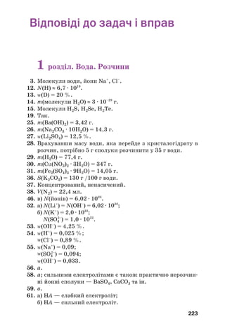 223
Відповіді до задач і вправ
1 розділ. Вода. Розчини
3. Молекули води, йони Na+
, Cl–
.
12. N(H) ≈ 6,7 · 1019
.
13. Z(D) = 20 %.
14. m(молекули Н2О) ≈ 3 · 10–23
г.
15. Молекули Н2S, Н2Sе, Н2Те.
19. Так.
25. m(Ba(OH)2) = 3,42 г.
26. m(Na2CO3 · 10Н2О) = 14,3 г.
27. Z(Li2SO4) = 12,5 %.
28. Врахувавши масу води, яка перейде з кристалогідрату в
розчин, потрібно 5 г сполуки розчинити у 35 г води.
29. m(H2O) = 77,4 г.
30. m(Cu(NO3)2 · 3H2O) = 347 г.
31. m(Fe2(SO4)3 · 9H2O) = 14,05 г.
36. S(K2CO3) = 130 г /100 г води.
37. Концентрований, ненасичений.
38. V(N2) = 22,4 мл.
46. в) N(йонів) = 6,02 · 1023
.
52. а) N(Li+
) = N(OH–
) = 6,02 · 1022
;
б) N(K+
) = 2,0 · 1022
;
N(SO4
2–
) = 1,0 · 1022
.
53. Z(ОН–
) = 4,25 %.
54. Z(Н+
) = 0,025 %;
Z(Cl–
) = 0,89 %.
55. Z(Na+
) = 0,09;
Z(SO4
2–
) = 0,094;
Z(OH–
) = 0,033.
56. а.
58. а; сильними електролітами є також практично нерозчин
ні йонні сполуки — BaSO4, CaCO3 та ін.
59. в.
61. а) HА — слабкий електроліт;
б) HА — сильний електроліт.
 