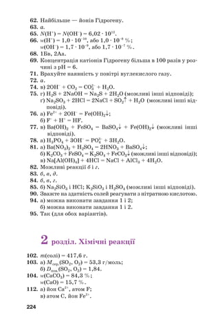 224
62. Найбільше — йонів Гідрогену.
63. а.
65. N(H+
) = N(OH–
) = 6,02 · 1012
.
66. Z(H+
) = 1,0 · 10–10
, або 1,0 · 10–8
%;
Z(OH–
) = 1,7 · 10–9
, або 1,7 · 10–7
%.
68. 1Бв, 2Аа.
69. Концентрація катіонів Гідрогену більша в 100 разів у роз
чині з рН = 6.
71. Врахуйте наявність у повітрі вуглекислого газу.
72. а.
74. в) 2ОН–
+ СO2 = СO3
2–
+ H2O.
75. г) H2S + 2NaOH = Na2S + 2H2O (можливі інші відповіді);
ґ) Na2SO3 + 2HCl = 2NaCl + SO2↑ + H2O (можливі інші від
повіді).
76. а) Fe2+
+ 2OH–
= Fe(OH)2↓;
б) F–
+ H+
= HF.
77. в) Ba(OH)2 + FeSO4 = BaSO4↓ + Fe(OH)2↓ (можливі інші
відповіді).
78. а) H3PO4 + 3OH–
= PO4
3–
+ 3H2O.
81. а) Ba(NO3)2 + H2SO4 = 2HNO3 + BaSO4↓;
б) K2CO3 + FeSO4 = K2SO4 + FeCO3↓ (можливі інші відповіді);
в) Na[Al(OH)4] + 4HCl = NaCl + AlCl3 + 4H2O.
82. Можливі реакції б і г.
83. б, в, д.
84. б, в, г.
85. б) Na2SiO3 і HCl; K2SiO3 і H2SO4 (можливі інші відповіді).
90. Зважте на здатність солей реагувати з нітратною кислотою.
94. а) можна виконати завдання 1 і 2;
б) можна виконати завдання 1 і 2.
95. Так (для обох варіантів).
2 розділ. Хімічні реакції
102. m(солі) = 417,6 г.
103. а) Мсер.(SO2, O2) = 53,3 г/моль;
б) Dпов.(SO2, O2) = 1,84.
104. Z(CaCO3) = 84,3 %;
Z(CaO) = 15,7 %.
112. а) йон Са2+
, атом F;
в) атом С, йон Fe2+
.
 