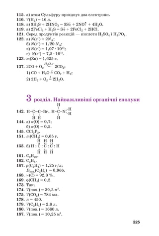225
115. а) атом Сульфуру приєднує два електрони.
116. V(H2) = 16 л.
118. в) 3H2S + 2HNO3 = 3S↓ + 2NO↑ + 4H2O.
119. а) 2FeCl3 + H2S = S↓ + 2FeCl2 + 2HCl.
121. Серед продуктів реакцій — кислоти H2SO4 і H3PO4.
122. а) N(e–
) = 2NA;
б) N(e–
) = 1/20 NA;
в) N(e–
) = 1,07 · 1023
;
г) N(e–
) = 7,5 · 1022
.
123. m(Zn) = 1,625 г.
H2O, t
137. 2СО + О2 = 2СО2;
t
1) СО + Н2О = СО2 + Н2;
t
2) 2Н2 + О2 = 2Н2О.
3 розділ. Найважливіші органічні сполуки
142. ,
144. а) Z(О) = 0,7;
б) Z(О) = 0,5.
145. СCl2F2.
151. m(CH4) = 0,65 г.
155. б)
161. С9Н20.
162. C3H8.
167. ρ(C2H4) = 1,25 г/л;
Dпов.(C2H4) = 0,966.
168. Z(C) = 92,3 %.
169. ϕ(СН4) = 0,2.
173. Так.
174. V(пов.) = 39,2 м3
.
175. V(CО2) = 784 мл.
178. n = 450.
179. V(C2H4) = 2,8 л.
180. V(пов.) = 1680 л.
187. V(пов.) = 10,25 м3
.
Н–C=С–Br
–
–
Н Н
Н–C–N
––
––
Н
Н
Н
Н
Н : C : C : C : Н
:
Н
:
Н
:
Н
:
Н
:
Н
:
Н
 