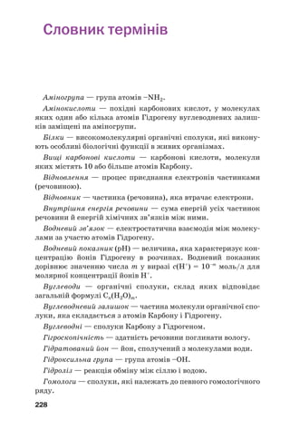 228
Словник термінів
Аміногрупа — група атомів –NH2.
Амінокислоти — похідні карбонових кислот, у молекулах
яких один або кілька атомів Гідрогену вуглеводневих залиш
ків заміщені на аміногрупи.
Білки — високомолекулярні органічні сполуки, які викону
ють особливі біологічні функції в живих організмах.
Вищі карбонові кислоти — карбонові кислоти, молекули
яких містять 10 або більше атомів Карбону.
Відновлення — процес приєднання електронів частинками
(речовиною).
Відновник — частинка (речовина), яка втрачає електрони.
Внутрішня енергія речовини — сума енергій усіх частинок
речовини й енергій хімічних зв’язків між ними.
Водневий зв’язок — електростатична взаємодія між молеку
лами за участю атомів Гідрогену.
Водневий показник (рН) — величина, яка характеризує кон
центрацію йонів Гідрогену в розчинах. Водневий показник
дорівнює значенню числа m у виразі с(Н+
) = 10–m
моль/л для
молярної концентрації йонів Н+
.
Вуглеводи — органічні сполуки, склад яких відповідає
загальній формулі Cn(H2O)m.
Вуглеводневий залишок — частина молекули органічної спо
луки, яка складається з атомів Карбону і Гідрогену.
Вуглеводні — сполуки Карбону з Гідрогеном.
Гігроскопічність — здатність речовини поглинати вологу.
Гідратований йон — йон, сполучений з молекулами води.
Гідроксильна група — група атомів –ОН.
Гідроліз — реакція обміну між сіллю і водою.
Гомологи — сполуки, які належать до певного гомологічного
ряду.
 