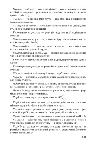 229
Гомологічний ряд — ряд органічних сполук, молекули яких
подібні за будовою і різняться за складом на одну чи кілька
груп атомів СН2.
Диполь — частинка (молекула), яка має два різнойменно
заряджені полюси.
Дисперсні системи — загальна наукова назва неоднорідних
сумішей і колоїдних розчинів.
Екзотермічна реакція — реакція, під час якої виділяється
теплота.
Електричний струм — спрямований рух заряджених части
нок (електронів, йонів).
Електроліти — сполуки, водні розчини і розплави яких
проводять електричний струм.
Електролітична дисоціація — розпад речовини на йони під
час її розчинення або плавлення.
Емульсія — струшена суміш двох рідин, нерозчинних одна в
одній.
Ендотермічна реакція — реакція, під час якої поглинається
теплота.
Жири — похідні гліцерину і вищих карбонових кислот.
Ізомери — сполуки, молекули яких мають однаковий склад,
але різну будову.
Істинний розчин — розчин, у якому перебувають найдрібні
ші частинки речовин (окремі атоми, молекули, йони).
Йонно молекулярне рівняння — рівняння, яке містить фор
мули речовин і формули йонів.
Карбоксильна група — група атомів
Карбонові кислоти — похідні вуглеводнів, молекули яких
містять одну або кілька карбоксильних груп.
Каталізатор — речовина, яка прискорює реакцію або спри
чиняє її перебіг, залишаючись після реакції незмінною.
Кисле середовище — середовище у водному розчині з рН < 7.
Кислота — електроліт, який дисоціює у водному розчині з
утворенням катіонів одного типу — йонів Гідрогену Н+
.
Колоїдний розчин — розчин, у якому містяться великі за
розміром молекули розчиненої речовини, скупчення багатьох
атомів або молекул.
=– OH
O
–C
 