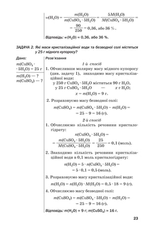 23
ЗАДАЧА 2. Які маси кристалізаційної води та безводної солі містяться
у 25 г мідного купоросу?
Дано:
m(CuSO4 ·
· 5H2O) = 25 г
m(Н2О) — ?
m(CuSO4) — ?
m(H2O) 5М(H2O)
Z(Н2О) = ————————————= ———————————=
m(CuSO4 · 5H2O) М(CuSO4 · 5H2O)
90
= ———= 0,36, або 36 %.
250
Відповідь: Z(Н2О) = 0,36, або 36 %.
Розв’язання
1 й спосіб
1. Обчисливши молярну масу мідного купоросу
(див. задачу 1), знаходимо масу кристаліза
ційної води:
у 250 г CuSO4 · 5H2O міститься 90 г Н2О,
у 25 г CuSO4 · 5H2O — х г Н2О;
х = m(Н2О) = 9 г.
2. Розраховуємо масу безводної солі:
m(CuSO4) = m(CuSO4 · 5H2O) – m(Н2О) =
= 25 – 9 = 16 (г).
2 й спосіб
1. Обчислюємо кількість речовини кристало
гідрату:
n(CuSO4 · 5H2O) =
m(CuSO4 · 5H2O) 25
= —————————— = ————= 0,1 (моль).
М(CuSO4 · 5H2O) 250
2. Знаходимо кількість речовини кристаліза
ційної води в 0,1 моль кристалогідрату:
n(Н2О) = 5 · n(CuSO4 · 5H2O) =
= 5 · 0,1 = 0,5 (моль).
3. Розраховуємо масу кристалізаційної води:
m(Н2О) = n(Н2О) · М(H2O) = 0,5 · 18 = 9 (г).
4. Обчислюємо масу безводної солі:
m(CuSO4) = m(CuSO4 · 5H2O) – m(Н2О) =
= 25 – 9 = 16 (г).
Відповідь: m(Н2О) = 9 г; m(CuSO4) = 16 г.
 