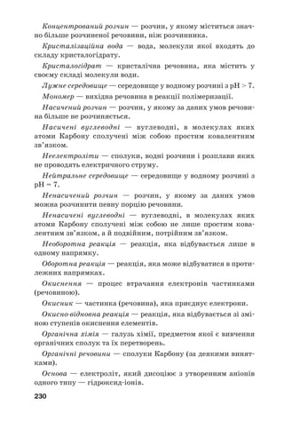 230
Концентрований розчин — розчин, у якому міститься знач
но більше розчиненої речовини, ніж розчинника.
Кристалізаційна вода — вода, молекули якої входять до
складу кристалогідрату.
Кристалогідрат — кристалічна речовина, яка містить у
своєму складі молекули води.
Лужне середовище — середовище у водному розчині з рН > 7.
Мономер — вихідна речовина в реакції полімеризації.
Насичений розчин — розчин, у якому за даних умов речови
на більше не розчиняється.
Насичені вуглеводні — вуглеводні, в молекулах яких
атоми Карбону сполучені між собою простим ковалентним
зв’язком.
Неелектроліти — сполуки, водні розчини і розплави яких
не проводять електричного струму.
Нейтральне середовище — середовище у водному розчині з
рН = 7.
Ненасичений розчин — розчин, у якому за даних умов
можна розчинити певну порцію речовини.
Ненасичені вуглеводні — вуглеводні, в молекулах яких
атоми Карбону сполучені між собою не лише простим кова
лентним зв’язком, а й подвійним, потрійним зв’язком.
Необоротна реакція — реакція, яка відбувається лише в
одному напрямку.
Оборотна реакція — реакція, яка може відбуватися в проти
лежних напрямках.
Окиснення — процес втрачання електронів частинками
(речовиною).
Окисник — частинка (речовина), яка приєднує електрони.
Окисно відновна реакція — реакція, яка відбувається зі змі
ною ступенів окиснення елементів.
Органічна хімія — галузь хімії, предметом якої є вивчення
органічних сполук та їх перетворень.
Органічні речовини — сполуки Карбону (за деякими винят
ками).
Основа — електроліт, який дисоціює з утворенням аніонів
одного типу — гідроксид іонів.
 