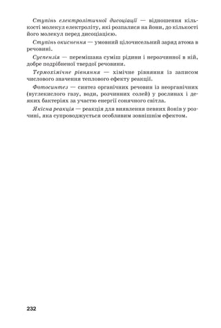 232
Ступінь електролітичної дисоціації — відношення кіль
кості молекул електроліту, які розпалися на йони, до кількості
його молекул перед дисоціацією.
Ступінь окиснення — умовний цілочисельний заряд атома в
речовині.
Суспензія — перемішана суміш рідини і нерозчинної в ній,
добре подрібненої твердої речовини.
Термохімічне рівняння — хімічне рівняння із записом
числового значення теплового ефекту реакції.
Фотосинтез — синтез органічних речовин із неорганічних
(вуглекислого газу, води, розчинних солей) у рослинах і де
яких бактеріях за участю енергії сонячного світла.
Якісна реакція — реакція для виявлення певних йонів у роз
чині, яка супроводжується особливим зовнішнім ефектом.
 