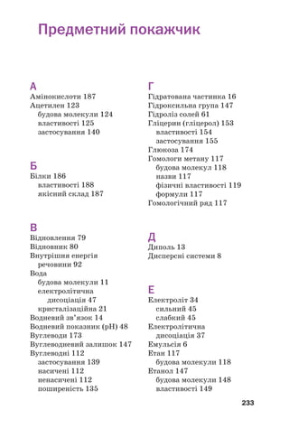 233
А
Амінокислоти 187
Ацетилен 123
будова молекули 124
властивості 125
застосування 140
Б
Білки 186
властивості 188
якісний склад 187
В
Відновлення 79
Відновник 80
Внутрішня енергія
речовини 92
Вода
будова молекули 11
електролітична
дисоціація 47
кристалізаційна 21
Водневий зв’язок 14
Водневий показник (рН) 48
Вуглеводи 173
Вуглеводневий залишок 147
Вуглеводні 112
застосування 139
насичені 112
ненасичені 112
поширеність 135
Г
Гідратована частинка 16
Гідроксильна група 147
Гідроліз солей 61
Гліцерин (гліцерол) 153
властивості 154
застосування 155
Глюкоза 174
Гомологи метану 117
будова молекул 118
назви 117
фізичні властивості 119
формули 117
Гомологічний ряд 117
Д
Диполь 13
Дисперсні системи 8
Е
Електроліт 34
сильний 45
слабкий 45
Електролітична
дисоціація 37
Емульсія 6
Етан 117
будова молекули 118
Етанол 147
будова молекули 148
властивості 149
Предметний покажчик
 