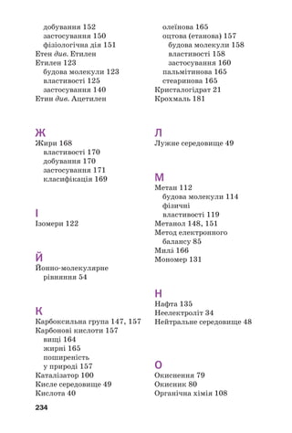 234
добування 152
застосування 150
фізіологічна дія 151
Етен див. Етилен
Етилен 123
будова молекули 123
властивості 125
застосування 140
Етин див. Ацетилен
Ж
Жири 168
властивості 170
добування 170
застосування 171
класифікація 169
І
Ізомери 122
Й
Йонно молекулярне
рівняння 54
К
Карбоксильна група 147, 157
Карбонові кислоти 157
вищі 164
жирні 165
поширеність
у природі 157
Каталізатор 100
Кисле середовище 49
Кислота 40
олеїнова 165
оцтова (етанова) 157
будова молекули 158
властивості 158
застосування 160
пальмітинова 165
стеаринова 165
Кристалогідрат 21
Крохмаль 181
Л
Лужне середовище 49
М
Метан 112
будова молекули 114
фізичні
властивості 119
Метанол 148, 151
Метод електронного
балансу 85
МилŽ 166
Мономер 131
Н
Нафта 135
Неелектроліт 34
Нейтральне середовище 48
О
Окиснення 79
Окисник 80
Органічна хімія 108
 
