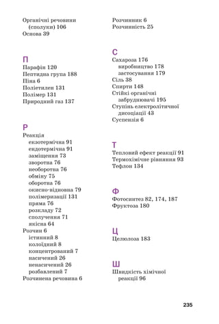 235
Органічні речовини
(сполуки) 106
Основа 39
П
Парафін 120
Пептидна група 188
Піна 6
Поліетилен 131
Полімер 131
Природний газ 137
Р
Реакція
екзотермічна 91
ендотермічна 91
заміщення 73
зворотна 76
необоротна 76
обміну 75
оборотна 76
окисно відновна 79
полімеризації 131
пряма 76
розкладу 72
сполучення 71
якісна 64
Розчин 6
істинний 8
колоїдний 8
концентрований 7
насичений 26
ненасичений 26
розбавлений 7
Розчинена речовина 6
Розчинник 6
Розчинність 25
С
Сахароза 176
виробництво 178
застосування 179
Сіль 38
Спирти 148
Стійкі органічні
забруднювачі 195
Ступінь електролітичної
дисоціації 43
Суспензія 6
Т
Тепловий ефект реакції 91
Термохімічне рівняння 93
Тефлон 134
Ф
Фотосинтез 82, 174, 187
Фруктоза 180
Ц
Целюлоза 183
Ш
Швидкість хімічної
реакції 96
 