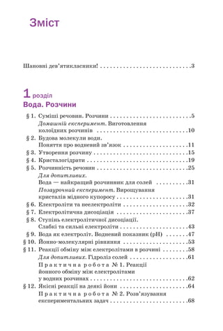 Зміст
Шановні дев’ятикласники! . . . . . . . . . . . . . . . . . . . . . . . . . . . .3
1розділ
Вода. Розчини
§ 1. Суміші речовин. Розчини . . . . . . . . . . . . . . . . . . . . . . . . .5
Домашній експеримент. Виготовлення
колоїдних розчинів . . . . . . . . . . . . . . . . . . . . . . . . . . . .10
§ 2. Будова молекули води.
Поняття про водневий зв’язок . . . . . . . . . . . . . . . . . . . .11
§ 3. Утворення розчину . . . . . . . . . . . . . . . . . . . . . . . . . . . . .15
§ 4. Кристалогідрати . . . . . . . . . . . . . . . . . . . . . . . . . . . . . . .19
§ 5. Розчинність речовин . . . . . . . . . . . . . . . . . . . . . . . . . . . .25
Для допитливих.
Вода — найкращий розчинник для солей . . . . . . . . . .31
Позаурочний експеримент. Вирощування
кристалів мідного купоросу . . . . . . . . . . . . . . . . . . . . . .31
§ 6. Електроліти та неелектроліти . . . . . . . . . . . . . . . . . . . .32
§ 7. Електролітична дисоціація . . . . . . . . . . . . . . . . . . . . . .37
§ 8. Ступінь електролітичної дисоціації.
Слабкі та сильні електроліти . . . . . . . . . . . . . . . . . . . . .43
§ 9. Вода як електроліт. Водневий показник (рН) . . . . . . .47
§ 10. Йонно молекулярні рівняння . . . . . . . . . . . . . . . . . . . .53
§ 11. Реакції обміну між електролітами в розчині . . . . . . . .58
Для допитливих. Гідроліз солей . . . . . . . . . . . . . . . . . .61
П р а к т и ч н а р о б о т а № 1. Реакції
йонного обміну між електролітами
у водних розчинах . . . . . . . . . . . . . . . . . . . . . . . . . . . . . .62
§ 12. Якісні реакції на деякі йони . . . . . . . . . . . . . . . . . . . . .64
П р а к т и ч н а р о б о т а № 2. Розв’язування
експериментальних задач . . . . . . . . . . . . . . . . . . . . . . . .68
 