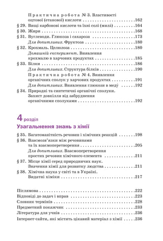 П р а к т и ч н а р о б о т а № 3. Властивості
оцтової (етанової) кислоти . . . . . . . . . . . . . . . . . . . . . .162
§ 29. Вищі карбонові кислоти та їхні солі (милŽ) . . . . . . . . .164
§ 30. Жири . . . . . . . . . . . . . . . . . . . . . . . . . . . . . . . . . . . . . . .168
§ 31. Вуглеводи. Глюкоза і сахароза . . . . . . . . . . . . . . . . . .173
Для допитливих. Фруктоза . . . . . . . . . . . . . . . . . . . . .180
§ 32. Крохмаль. Целюлоза . . . . . . . . . . . . . . . . . . . . . . . . . . .180
Домашній експеримент. Виявлення
крохмалю в харчових продуктах . . . . . . . . . . . . . . . . .185
§ 33. Білки . . . . . . . . . . . . . . . . . . . . . . . . . . . . . . . . . . . . . . .186
Для допитливих. Структура білків . . . . . . . . . . . . . . .190
П р а к т и ч н а р о б о т а № 4. Виявлення
органічних сполук у харчових продуктах . . . . . . . . . .191
Для допитливих. Виявлення глюкози в медÝ . . . . . .192
§ 34. Природні та синтетичні органічні сполуки.
Захист довкілля від забруднення
органічними сполуками . . . . . . . . . . . . . . . . . . . . . . . .192
4розділ
Узагальнення знань з хімії
§ 35. Багатоманітність речовин і хімічних реакцій . . . . . . .198
§ 36. Взаємозв’язки між речовинами
та їх взаємоперетворення . . . . . . . . . . . . . . . . . . . . . . .205
Для допитливих. Взаємоперетворення
простих речовин хімічного елемента . . . . . . . . . . . . .211
§ 37. Місце хімії серед природничих наук.
Значення хімії для розвитку людства . . . . . . . . . . . . .211
§ 38. Хімічна наука у світі та в Україні.
Видатні хіміки . . . . . . . . . . . . . . . . . . . . . . . . . . . . . . .217
Післямова . . . . . . . . . . . . . . . . . . . . . . . . . . . . . . . . . . . . . . . .222
Відповіді до задач і вправ . . . . . . . . . . . . . . . . . . . . . . . . . . .223
Словник термінів . . . . . . . . . . . . . . . . . . . . . . . . . . . . . . . . . .228
Предметний покажчик . . . . . . . . . . . . . . . . . . . . . . . . . . . . .233
Література для учнів . . . . . . . . . . . . . . . . . . . . . . . . . . . . . . .236
Інтернет сайти, які містять цікавий матеріал з хімії . . . . .236
 