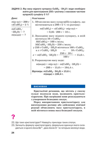 24
ЗАДАЧА 3. Яку масу мідного купоросу CuSO4 · 5H2O і води необхідно
взяти для приготування 200 г розчину з масовою часткою
купрум(ІІ) сульфату 5 %?
Дано:
m(р ну) = 200 г
Z(CuSO4) = 5 %
m(CuSO4 ·
· 5H2O) — ?
m(води) — ?
ВИСНОВКИ
Кристалічні речовини, що містять у своєму
складі молекули води, називають кристало
гідратами. При нагріванні вони розкладаються
з утворенням безводних сполук.
Перед використанням кристалогідрату для
виготовлення розчину або здійснення хімічної
реакції обчислюють масу кристалогідрату, в
якій міститься певна маса безводної сполуки.
?
22. Що таке кристалогідрат? Наведіть приклади таких сполук.
23. Запишіть формулу кристалогідрату, формульна одиниця якого скла
дається з одного йона Be2+
, двох йонів Cl–
та чотирьох молекул води.
Розв’язання
1. Обчислюємо масу купрум(ІІ) сульфату, що
міститиметься в 200 г 5 % го розчину:
m(CuSO4) = Z(CuSO4) · m(р ну) =
= 0,05 · 200 г = 10 г.
2. Знаходимо масу мідного купоросу, в якій
міститься 10 г CuSO4:
М(CuSO4) = 160 г/моль;
М(CuSO4 · 5H2O) = 250 г/моль;
у 250 г CuSO4 · 5H2O міститься 160 г CuSO4,
в x г CuSO4 · 5H2O — 10 г CuSO4;
250 г · 10 г
x = m(CuSO4 · 5H2O) = ————————— = 15,6 г.
160 г
3. Розраховуємо масу води:
m(води) = m(р ну) – m(CuSO4 · 5H2O) =
= 200 г – 15,6 г = 184,4 г.
Відповідь: m(CuSO4 · 5H2O) = 15,6 г;
m(води) = 184,4 г.
 
