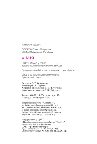 Навчальне видання
ПОПЕЛЬ Павло Петрович
КРИКЛЯ Людмила Сергіївна
ХІМІЯ
Підручник для 9 класу
загальноосвітніх навчальних закладів
Рекомендовано Міністерством освіти і науки України
Видано за рахунок державних коштів.
Продаж заборонено
Редактор Г. Т. Сенькович
Коректор Г. А. Теремко
Художнє оформлення В. М. Штогрина
Комп’ютерна верстка Є. М. Байдюка
Формат 60×90/16. Ум. друк. арк. 15.
Наклад 148 061 прим. Зам.
Видавничий центр «Академія»,
м. Київ, вул. Дегтярівська, 38—44.
Тел./факс: (044) 483 12 11; 456 84 63.
E mail: academia.book@gmail.com
Свідоцтво суб’єкта видавничої справи
серія ДК № 555 від 03.08.2001 р.
Видрукувано у ПрАТ
«Харківська книжкова фабрика “Глобус”
корпоративне підприємство
ДАК Укрвидавполіграфія»
вул. Різдвяна, 11, м. Харків, 61052.
Свідоцтво серія ДК № 3985 від 22.02.2011 р.
 