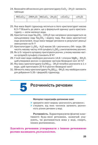 55
25
M(CuCl2) 2M(H2O) M(CuCl2 · 2H2O) Z(CuCl2) Z(H2O)
24. Виконайте обчислення для кристалогідрату CuCl2 · 2H2O і заповніть
таблицю:
25. Яка маса барій гідроксиду міститься в його кристалогідраті масою
6,3 г? Візьміть до уваги, що у формульній одиниці цього кристало
гідрату — вісім молекул води.
26. Кристалічна сода Na2CO3 · 10Н2О при нагріванні розкладається на
кальциновану соду Na2CO3 і водяну пару. Яка маса кристалічної
соди розклалася, якщо маса твердої речовини в результаті реакції
зменшилася на 9 г?
27. Кристалогідрат Li2SO4 · H2O масою 16 г розчинили у 94 г води. Об
числіть масову частку літій сульфату Li2SO4 у виготовленому розчині.
28. Як із 5 г мідного купоросу приготувати розчин, у якому масова част
ка купрум(ІІ) сульфату становить 8 %?
29. У якій масі води необхідно розчинити 14,6 г сполуки MgBr2 · 6H2O,
щоб утворився розчин із масовою часткою безводної солі 10 %?
30. Яку масу кристалогідрату Cu(NO3)2 · 3H2O потрібно розчинити в 1 л
води, щоб приготувати 20 % й розчин безводної солі?
31. Обчисліть масу кристалогідрату Fe2(SO4)3 · 9H2O, яку необхідно взяти
для добування 5,35 г ферум(ІІІ) гідроксиду.
Розчинність речовин
Матеріал параграфа допоможе вам:
зрозуміти зміст виразу «розчинність речовини»;
з’ясувати, від яких чинників залежить розчин
ність різних речовин у воді.
Розчинність. Характеризуючи фізичні влас
тивості будь якої речовини, зазвичай ука
зують, чи розчиняється вона у воді, спирті,
інших розчинниках.
Здатність речовини утворювати з іншою речовиною
розчин називають розчинністю.
 