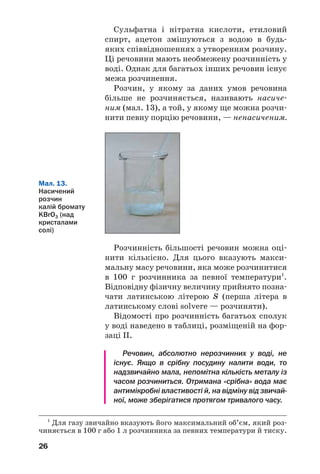 26
Розчинність більшості речовин можна оці
нити кількісно. Для цього вказують макси
мальну масу речовини, яка може розчинитися
в 100 г розчинника за певної температури1
.
Відповідну фізичну величину прийнято позна
чати латинською літерою S (перша літера в
латинському слові solvere — розчиняти).
Відомості про розчинність багатьох сполук
у воді наведено в таблиці, розміщеній на фор
заці ІІ.
Речовин, абсолютно нерозчинних у воді, не
існує. Якщо в срібну посудину налити води, то
надзвичайно мала, непомітна кількість металу із
часом розчиниться. Отримана «срібна» вода має
антимікробні властивості й, на відміну від звичай
ної, може зберігатися протягом тривалого часу.
Мал. 13.
Насичений
розчин
калій бромату
KBrO3 (над
кристалами
солі)
1
Для газу звичайно вказують його максимальний об’єм, який роз
чиняється в 100 г або 1 л розчинника за певних температури й тиску.
Сульфатна і нітратна кислоти, етиловий
спирт, ацетон змішуються з водою в будь
яких співвідношеннях з утворенням розчину.
Ці речовини мають необмежену розчинність у
воді. Однак для багатьох інших речовин існує
межа розчинення.
Розчин, у якому за даних умов речовина
більше не розчиняється, називають насиче
ним (мал. 13), а той, у якому ще можна розчи
нити певну порцію речовини, — ненасиченим.
 