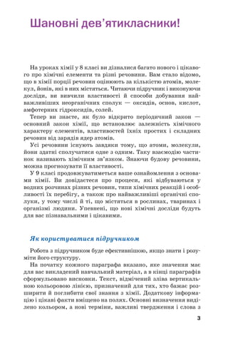 3
Шановні дев’ятикласники!
На уроках хімії у 8 класі ви дізналися багато нового і цікаво
го про хімічні елементи та різні речовини. Вам стало відомо,
що в хімії порції речовин оцінюють за кількістю атомів, моле
кул, йонів, які в них містяться. Читаючи підручник і виконуючи
досліди, ви вивчили властивості й способи добування най
важливіших неорганічних сполук — оксидів, основ, кислот,
амфотерних гідроксидів, солей.
Тепер ви знаєте, як було відкрито періодичний закон —
основний закон хімії, що встановлює залежність хімічного
характеру елементів, властивостей їхніх простих і складних
речовин від зарядів ядер атомів.
Усі речовини існують завдяки тому, що атоми, молекули,
йони здатні сполучатися одне з одним. Таку взаємодію части
нок називають хімічним зв’язком. Знаючи будову речовини,
можна прогнозувати її властивості.
У 9 класі продовжуватиметься ваше ознайомлення з основа
ми хімії. Ви довідаєтеся про процеси, які відбуваються у
водних розчинах різних речовин, типи хімічних реакцій і особ
ливості їх перебігу, а також про найважливіші органічні спо
луки, у тому числі й ті, що містяться в рослинах, тваринах і
організмі людини. Упевнені, що нові хімічні досліди будуть
для вас пізнавальними і цікавими.
Як користуватися підручником
Робота з підручником буде ефективнішою, якщо знати і розу
міти його структуру.
На початку кожного параграфа вказано, яке значення має
для вас викладений навчальний матеріал, а в кінці параграфів
сформульовано висновки. Текст, відмічений зліва вертикаль
ною кольоровою лінією, призначений для тих, хто бажає роз
ширити й поглибити свої знання з хімії. Додаткову інформа
цію і цікаві факти вміщено на полях. Основні визначення виді
лено кольором, а нові терміни, важливі твердження і слова з
 
