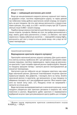 ДЛЯ ДОПИТЛИВИХ
Вода — найкращий розчинник для солей
Якщо до концентрованого водного розчину кухонної солі повіль
но додавати спирт, постійно перемішуючи рідину, то через деякий
час побачимо появу дрібних кристаликів натрій хлориду, які осідати
муть на дно посудини. Ця сіль має меншу розчинність у водно спир
тових сумішах, ніж у воді, а в 100 г чистого спирту при 25 °С розчи
няється лише 0,065 г натрій хлориду.
Подібне явище можна спостерігати для багатьох інших хлоридів, а
також нітратів, сульфатів. Майже всі солі, які добре розчиняються у
воді, мають дуже малу розчинність у спирті, а в бензині, гасі вони
нерозчинні. Серед небагатьох винятків — меркурій(ІІ) хлорид HgCl2;
розчинність цієї солі у спирті в кілька разів вища, ніж у воді за тієї
самої температури.
ПОЗАУРОЧНИЙ ЕКСПЕРИМЕНТ
Вирощування кристалів мідного купоросу1
Приготуйте насичений розчин мідного купоросу. Для цього насип
те в хімічну склянку приблизно 20 г цієї речовини і доливайте неве
ликими порціями, постійно перемішуючи, гарячу воду до розчинен
ня кристалів. У разі потреби гарячий розчин профільтруйте. Накрий
те посудину аркушем паперу і залиште розчин охолоджуватися до
кімнатної температури.
Наступного дня ви побачите на дні посудини кристали; над ними
буде насичений розчин. Дістаньте пластмасовим пінцетом кристал
правильної форми, без дефектів, і покладіть його на папір. Злийте
насичений розчин із кристалів, що залишилися, в іншу посудину та
обережно покладіть на її дно відібраний кристал. Його можна підві
сити на тонкій нитці (мал. 17). Посудину нічим не накривайте і
залиште на кілька днів.
Вода поступово випаровуватиметься з насиченого розчину, на дні
посудини утворяться нові кристали речовини й виросте той, який
помістили в розчин. Видаляючи дрібні кристали й перевертаючи
відібраний на різні грані для рівномірного росту (робіть це з інтерва
31
1
Можна також вирощувати кристали алюмокалієвого галуну
KAl(SO4)2 • 12H2O.
 