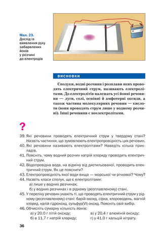 36
ВИСНОВКИ
Сполуки, водні розчини і розплави яких прово
дять електричний струм, називають електролі
тами. До електролітів належать усі йонні речови
ни — луги, солі, осн¼вні й амфотерні оксиди, а
також частина молекулярних речовин — кисло
ти (вони проводять струм лише у водному розчи
ні). Інші речовини є неелектролітами.
?
39. Які речовини проводять електричний струм у твердому стані?
Назвіть частинки, що зумовлюють електропровідність цих речовин.
40. Які речовини називають електролітами? Наведіть кілька прик
ладів.
41. Поясніть, чому водний розчин натрій хлориду проводить електрич
ний струм.
42. Водопровідна вода, на відміну від дистильованої, проводить елек
тричний струм. Як це пояснити?
43. Електропровідність якої води вища — морської чи річкової? Чому?
44. Назвіть класи сполук, що є електролітами:
а) лише у водних розчинах;
б) у водних розчинах і в рідкому (розплавленому) стані.
45. У переліку речовин укажіть ті, що проводять електричний струм у рід
кому (розплавленому) стані: барій оксид, сірка, хлороводень, магній
хлорид, калій гідроксид, сульфур(VI) оксид. Поясніть свій вибір.
46. Обчисліть сумарну кількість йонів:
а) у 20,0 г літій оксиду; в) у 20,4 г алюміній оксиду;
б) в 11,7 г натрій хлориду; г) у 41,0 г кальцій нітрату.
Мал. 23.
Дослід із
виявлення руху
забарвлених
йонів
у розчині
до електродів
 