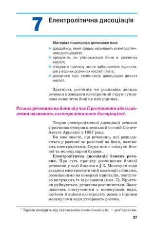 77
37
Електролітична дисоціація
Матеріал параграфа допоможе вам:
довідатись, який процес називають електролітич
ною дисоціацією;
зрозуміти, як утворюються йони в розчинах
кислот;
з’ясувати причину зміни забарвлення індикато
рів у водних розчинах кислот і лугів;
дізнатися про ступінчасту дисоціацію деяких
кислот.
Здатність розчинів чи розплавів деяких
речовин проводити електричний струм зумов
лена наявністю йонів у цих рідинах.
Розпад речовини на йони під час її розчинення або плав
лення називають електролітичною дисоціацією1
.
Теорію електролітичної дисоціації речовин
у розчинах створив шведський учений Сванте
Август Арреніус у 1887 році.
Ви вже знаєте, що речовини, які розпада
ються у розчині чи розплаві на йони, назива
ють електролітами. Серед них є сполуки йон
ної та молекулярної будови.
Електролітична дисоціація йонних речо
вин. Про суть процесу розчинення йонної
речовини у воді йшлося в § 3. Молекули води
завдяки електростатичній взаємодії з йонами,
розміщеними на поверхні кристалів, поступо
во вилучають їх із речовини (мал. 7). Криста
ли руйнуються, речовина розчиняється. Зали
шаючись сполученими з молекулами води,
катіони й аніони електроліту разом з іншими
молекулами води утворюють розчин.
1
Термін походить від латинського слова dissociatio — роз’єднання.
 