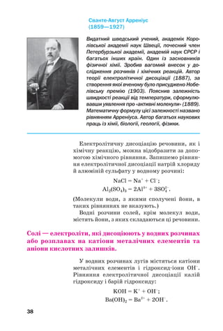 38
Електролітичну дисоціацію речовини, як і
хімічну реакцію, можна відобразити за допо
могою хімічного рівняння. Запишемо рівнян
ня електролітичної дисоціації натрій хлориду
й алюміній сульфату у водному розчині:
NaCl = Na+
+ Cl–
;
Al2(SO4)3 = 2Al3+
+ 3SO4
2–
.
(Молекули води, з якими сполучені йони, в
таких рівняннях не вказують.)
Водні розчини солей, крім молекул води,
містять йони, з яких складаються ці речовини.
Солі — електроліти, які дисоціюють у водних розчинах
або розплавах на катіони металічних елементів та
аніони кислотних залишків.
У водних розчинах лугів містяться катіони
металічних елементів і гідроксид іони OH–
.
Рівняння електролітичної дисоціації калій
гідроксиду і барій гідроксиду:
KOH = K+
+ OH–
;
Ba(OH)2 = Ba2+
+ 2OH–
.
Видатний шведський учений, академік Коро
лівської академії наук Швеції, почесний член
Петербурзької академії, академій наук СРСР і
багатьох інших країн. Один із засновників
фізичної хімії. Зробив вагомий внесок у до
слідження розчинів і хімічних реакцій. Автор
теорії електролітичної дисоціації (1887), за
створення якої вченому було присуджено Нобе
лівську премію (1903). Пояснив залежність
швидкості реакції від температури, сформулю
вавши уявлення про «активні молекули» (1889).
Математичну формулу цієї залежності названо
рівнянням Арреніуса. Автор багатьох наукових
праць із хімії, біології, геології, фізики.
Сванте Август Арреніус
(1859—1927)
 