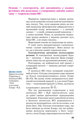 39
Основи — електроліти, які дисоціюють у водних
розчинах або розплавах з утворенням аніонів одного
типу — гідроксид іонів OH–
.
Наявність гідроксид іонів у водних розчи
нах лугів зумовлює спільні хімічні властивості
цих сполук. Так, луги однаково діють на пев
ний індикатор: фенолфталеїн забарвлюється в
малиновий колір, метилоранж — у жовтий,
лакмус — у синій, універсальний індикатор —
у синьо зелений. Отже, за допомогою індика
тора можна виявити у водному розчині лугу
йони OH–
, а не певну сполуку.
Нерозчинні основи на індикатори не діють.
У хімії часто використовують словосполу
чення «лужне середовище». Воно вказує на
те, що в розчині наявні гідроксид іони.
Електролітична дисоціація молекулярних
речовин. В електролітах молекулярної будо
ви — кислотах — йони відсутні. Вони утворю
ються лише під час розчинення речовин у воді.
Розглянемо, як відбувається цей процес у
хлоридній кислоті — водному розчині хлоро
водню HCl.
У молекулі HCl існує полярний ковалент
ний зв’язок. Спільна електронна пара зміщена
до більш електронегативного атома Хлору
(H :Cl). На цьому атомі зосереджується неве
ликий негативний заряд (δ–), а на атомі Гідро
гену — позитивний заряд (δ+). Отже, молекула
δ+ δ–
хлороводню є диполем: H–Cl.
Під час розчинення хлороводню у воді
молекули HCl і H2O притягуються одна
до одної своїми протилежно зарядженими
частинами. Унаслідок цього ковалентні зв’язки
в багатьох молекулах HCl розриваються і
молекули розпадаються, але не на атоми, а на
йони (мал. 24). Спільна електронна пара, що
була зміщена до атома Хлору, під час руйну
вання молекули переходить у його «влас
ність»; атом Хлору перетворюється на йон Cl–
.
Цікаво знати
Заряд на атомі
Гідрогену в
молекулі HCl
становить
+0,2,
а на атомі
Хлору –0,2.
 