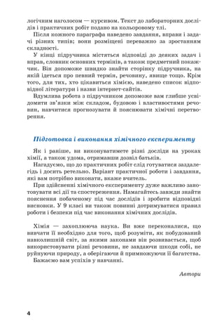 4
логічним наголосом — курсивом. Текст до лабораторних дослі
дів і практичних робіт подано на кольоровому тлі.
Після кожного параграфа наведено завдання, вправи і зада
чі різних типів; вони розміщені переважно за зростанням
складності.
У кінці підручника містяться відповіді до деяких задач і
вправ, словник основних термінів, а також предметний покаж
чик. Він допоможе швидко знайти сторінку підручника, на
якій ідеться про певний термін, речовину, явище тощо. Крім
того, для тих, хто цікавиться хімією, наведено список відпо
відної літератури і назви інтернет сайтів.
Вдумлива робота з підручником допоможе вам глибше усві
домити зв’язки між складом, будовою і властивостями речо
вин, навчитися прогнозувати й пояснювати хімічні перетво
рення.
Підготовка і виконання хімічного експерименту
Як і раніше, ви виконуватимете різні досліди на уроках
хімії, а також удома, отримавши дозвіл батьків.
Нагадуємо, що до практичних робіт слід готуватися заздале
гідь і досить ретельно. Варіант практичної роботи і завдання,
які вам потрібно виконати, вкаже вчитель.
При здійсненні хімічного експерименту дуже важливо зано
товувати всі дії та спостереження. Намагайтесь завжди знайти
пояснення побаченому під час дослідів і зробити відповідні
висновки. У 9 класі ви також повинні дотримуватися правил
роботи і безпеки під час виконання хімічних дослідів.
Хімія — захоплююча наука. Ви вже переконалися, що
вивчати її необхідно для того, щоб розуміти, як побудований
навколишній світ, за якими законами він розвивається, щоб
використовувати різні речовини, не завдаючи шкоди собі, не
руйнуючи природу, а оберігаючи й примножуючи її багатства.
Бажаємо вам успіхів у навчанні.
Автори
 