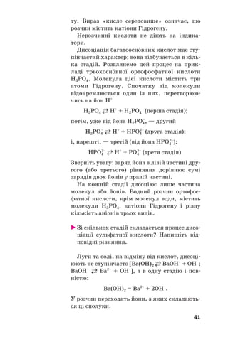 41
ту. Вираз «кисле середовище» означає, що
розчин містить катіони Гідрогену.
Нерозчинні кислоти не діють на індика
тори.
Дисоціація багатоосн¼вних кислот має сту
пінчастий характер; вона відбувається в кіль
ка стадій. Розглянемо цей процес на прик
ладі трьохосн¼вної ортофосфатної кислоти
Н3РО4. Молекула цієї кислоти містить три
атоми Гідрогену. Спочатку від молекули
відокремлюється один із них, перетворюю
чись на йон Н+
Н3РО4 ←→ H+
+ H2PO4
–
(перша стадія);
потім, уже від йона H2PO4
–
, — другий
Н2РО4
–
←→ H+
+ HPO4
2–
(друга стадія);
і, нарешті, — третій (від йона HPO4
2–
):
НРО4
2–
←→ H+
+ PO4
3–
(третя стадія).
Зверніть увагу: заряд йона в лівій частині дру
гого (або третього) рівняння дорівнює сумі
зарядів двох йонів у правій частині.
На кожній стадії дисоціює лише частина
молекул або йонів. Водний розчин ортофос
фатної кислоти, крім молекул води, містить
молекули H3PO4, катіони Гідрогену і різну
кількість аніонів трьох видів.
Зі скількох стадій складається процес дисо
ціації сульфатної кислоти? Напишіть від
повідні рівняння.
Луги та солі, на відміну від кислот, дисоці
юють не ступінчасто [Ba(OH)2 ←→ BaOH+
+ OH–
;
BaOH+
←→ Ba2+
+ OH–
], а в одну стадію і пов
ністю:
Ba(OH)2 = Ba2+
+ 2OH–
.
У розчин переходять йони, з яких складають
ся ці сполуки.
 