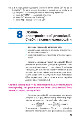 88
43
56. В 1 л води деякого джерела міститься 60 мг йонів Сa2+
та 36 мг
йонів Mg2+
. Зіставте кількості цих йонів (спробуйте це зробити на
підставі усних обчислень) і виберіть правильну відповідь:
а) йонів Ca2+
і Mg2+
— однакова кількість;
б) йонів Ca2+
більше, ніж йонів Mg2+
;
в) йонів Mg2+
більше, ніж йонів Ca2+
.
Ступінь
електролітичної дисоціації.
Слабкі та сильні електроліти
Матеріал параграфа допоможе вам:
з’ясувати, що називають ступенем електролітич
ної дисоціації сполуки;
характеризувати електроліти за ступенем їх дисо
ціації.
Ступінь електролітичної дисоціації. Йонні
речовини дисоціюють у водному розчині пов
ністю, а молекулярні — частково. У другому
випадку для кількісної характеристики цього
процесу використовують величину, яку нази
вають ступенем електролітичної дисоціації.
(Для спрощення друге слово в назві терміна
далі не вказуватимемо.)
Ступінь дисоціації — це відношення кількості молекул
електроліту, які розпалися на йони, до кількості його
молекул перед дисоціацією.
Ступінь дисоціації позначають грецькою
літерою α (альфа). Цю фізичну величину вира
жають часткою від одиниці або у відсотках:
N(дис.) N(дис.)
α = ————; α = ———— · 100 %.
N(заг.) N(заг.)
У наведених формулах N(дис.) — кількість
молекул електроліту, що розпалися на йони;
 