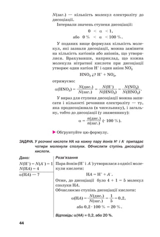 44
N(заг.) — кількість молекул електроліту до
дисоціації.
Інтервали значень ступеня дисоціації:
0 < α < 1,
або 0 % < α < 100 %.
У поданих вище формулах кількість моле
кул, які зазнали дисоціації, можна замінити
на кількість катіонів або аніонів, що утвори
лися. Врахувавши, наприклад, що кожна
молекула нітратної кислоти при дисоціації
утворює один катіон Н+
і один аніон NO3
–
HNO3 ←→ Н+
+ NO3
–
,
отримуємо:
N(дис.) N(H+
) N(NO3
–
)
α(HNO3) = ————— = —————— = ——————.
N(заг.) N(HNO3) N(HNO3)
У вираз для ступеня дисоціації можна запи
сати і кількості речовини електроліту — ту,
яка продисоціювала (в чисельнику), і загаль
ну, тобто до дисоціації (у знаменнику):
n(дис.)
α = ———— (· 100 %).
n(заг.)
Обґрунтуйте цю формулу.
ЗАДАЧА. У розчині кислоти HA на кожну пару йонів H+
і A–
припадає
чотири молекули сполуки. Обчислити ступінь дисоціації
кислоти.
Дано:
N(H+
) = N(A–
) = 1
N(HA) = 4
α(НА) — ?
Розв’язання
Пара йонів (Н+
і А–
) утворилася з однієї моле
кули кислоти:
НА = H+
+ A–
.
Отже, до дисоціації було 4 + 1 = 5 молекул
сполуки НА.
Обчислюємо ступінь дисоціації кислоти:
N(дис.) 1
α(НА) =————— = ——= 0,2,
N(заг.) 5
або 0,2 · 100 % = 20 %.
Відповідь: α(HA) = 0,2, або 20 %.
 