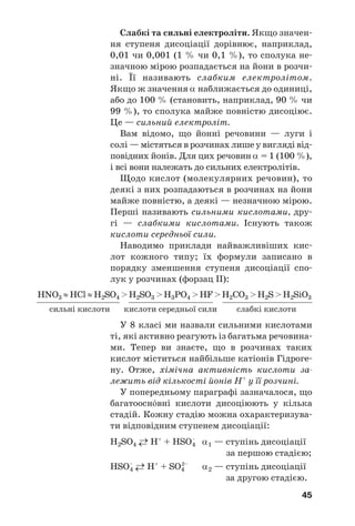 45
Слабкі та сильні електроліти. Якщо значен
ня ступеня дисоціації дорівнює, наприклад,
0,01 чи 0,001 (1 % чи 0,1 %), то сполука не
значною мірою розпадається на йони в розчи
ні. Її називають слабким електролітом.
Якщо ж значення α наближається до одиниці,
або до 100 % (становить, наприклад, 90 % чи
99 %), то сполука майже повністю дисоціює.
Це — сильний електроліт.
Вам відомо, що йонні речовини — луги і
солі — містяться в розчинах лише у вигляді від
повідних йонів. Для цих речовин α = 1 (100 %),
і всі вони належать до сильних електролітів.
Щодо кислот (молекулярних речовин), то
деякі з них розпадаються в розчинах на йони
майже повністю, а деякі — незначною мірою.
Перші називають сильними кислотами, дру
гі — слабкими кислотами. Існують також
кислоти середньої сили.
Наводимо приклади найважливіших кис
лот кожного типу; їх формули записано в
порядку зменшення ступеня дисоціації спо
лук у розчинах (форзац ІІ):
HNO3 ≈HCl ≈H2SO4 >H2SO3 >H3PO4 >HF >H2CO3 >H2S >H2SiO3
сильні кислоти кислоти середньої сили слабкі кислоти
У 8 класі ми назвали сильними кислотами
ті, які активно реагують із багатьма речовина
ми. Тепер ви знаєте, що в розчинах таких
кислот міститься найбільше катіонів Гідроге
ну. Отже, хімічна активність кислоти за
лежить від кількості йонів Н+
у її розчині.
У попередньому параграфі зазначалося, що
багатоосн¼вні кислоти дисоціюють у кілька
стадій. Кожну стадію можна охарактеризува
ти відповідним ступенем дисоціації:
H2SO4 ←→ H+
+ HSO–
4 α1 — ступінь дисоціації
за першою стадією;
HSO–
4 ←→ H+
+ SO4
2–
α2 — ступінь дисоціації
за другою стадією.
 