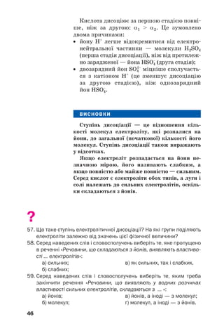 46
Кислота дисоціює за першою стадією повні
ше, ніж за другою: α1 > α2. Це зумовлено
двома причинами:
• йону Н+
легше відокремитися від електро
нейтральної частинки — молекули H2SO4
(перша стадія дисоціації), ніж від протилеж
но зарядженої — йона HSO–
4 (друга стадія);
• двозарядний йон SO4
2–
міцніше сполучаєть
ся з катіоном Н+
(це зменшує дисоціацію
за другою стадією), ніж однозарядний
йон HSO–
4.
ВИСНОВКИ
Ступінь дисоціації — це відношення кіль
кості молекул електроліту, які розпалися на
йони, до загальної (початкової) кількості його
молекул. Ступінь дисоціації також виражають
у відсотках.
Якщо електроліт розпадається на йони не
значною мірою, його називають слабким, а
якщо повністю або майже повністю — сильним.
Серед кислот є електроліти обох типів, а луги і
солі належать до сильних електролітів, оскіль
ки складаються з йонів.
?
57. Що таке ступінь електролітичної дисоціації? На які групи поділяють
електроліти залежно від значень цієї фізичної величини?
58. Серед наведених слів і словосполучень виберіть те, яке пропущено
в реченні «Речовини, що складаються з йонів, виявляють властиво
сті ... електролітів»:
а) сильних; в) як сильних, так і слабких.
б) слабких;
59. Серед наведених слів і словосполучень виберіть те, яким треба
закінчити речення «Речовини, що виявляють у водних розчинах
властивості сильних електролітів, складаються з ... »:
а) йонів; в) йонів, а іноді — з молекул;
б) молекул; г) молекул, а іноді — з йонів.
 
