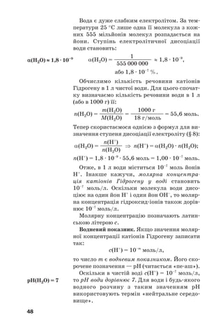 48
Вода є дуже слабким електролітом. За тем
ператури 25 °С лише одна її молекула з кож
них 555 мільйонів молекул розпадається на
йони. Ступінь електролітичної дисоціації
води становить:
1
α(Н2О) = ————————— ≈ 1,8 · 10–9
,
555 000 000
або 1,8 · 10–7
%.
Обчислимо кількість речовини катіонів
Гідрогену в 1 л чистої води. Для цього спочат
ку визначаємо кількість речовини води в 1 л
(або в 1000 г) її:
m(Н2О) 1000 г
n(Н2О) = —————— = ———————— = 55,6 моль.
М(Н2О) 18 г/моль
Тепер скористаємося однією з формул для ви
значення ступеня дисоціації електроліту (§ 8):
n(Н+
)
α(Н2О) = —————— ⇒ n(Н+
) = α(Н2О) · n(Н2О);
n(Н2О)
n(Н+
) = 1,8 · 10–9
· 55,6 моль = 1,00 · 10–7
моль.
Отже, в 1 л води міститься 10–7
моль йонів
Н+
. Інакше кажучи, молярна концентра
ція катіонів Гідрогену у воді становить
10–7
моль/л. Оскільки молекула води дисо
ціює на один йон Н+
і один йон ОН–
, то моляр
на концентрація гідроксид іонів також дорів
нює 10–7
моль/л.
Молярну концентрацію позначають латин
ською літерою с.
Водневий показник. Якщо значення моляр
ної концентрації катіонів Гідрогену записати
так:
с(Н+
) = 10–m
моль/л,
то число m є водневим показником. Його ско
рочене позначення — рН (читається «пе аш»).
Оскільки в чистій воді с(Н+
) = 10–7
моль/л,
то рН води дорівнює 7. Для води і будь якого
водного розчину з таким значенням рН
використовують термін «нейтральне середо
вище».
α(Н2О) ≈ 1,8 · 10–9
рН(Н2О) = 7
 