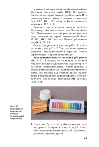 49
У розчині кислоти міститься більше катіонів
Гідрогену, ніж у воді, тобто с(Н+
) > 10–7
моль/л.
Значення молярної концентрації катіонів Н+
у
розчинах кислот можуть становити, наприк
лад, 10–6
; 10–4
; 10–1
моль/л. Їм відповідають
значення рН 6, 4, 1.
Розчини лугів містять менше катіонів
Гідрогену, ніж чиста вода, але більше йонів
ОН–
. Можливими для цих розчинів є, наприк
лад, значення молярної концентрації йонів
Н+
10–8
; 10–10
; 10–13
моль/л. Відповідні значен
ня рН: 8, 10, 13.
Отже, для розчинів кислот рН < 7, а для
розчинів лугів рН > 7. Такі розчини характе
ризують, використовуючи терміни «кисле
середовище», «лужне середовище».
Експериментальне визначення рН розчи
нів. У 7 і 8 класах ви виявляли в розчині
кислоту або луг за допомогою індикаторів —
лакмусу, фенолфталеїну, метилоранжу, а
також універсальними індикаторними папір
цями. На відміну від перших трьох індика
торів універсальний індикатор дає змогу ви
значити приблизне значення рН розчину
(мал. 25).
Мал. 25.
Універсальні
індикаторні
папірці
зі шкалою рН
на упаковці
Яким має бути колір універсального інди
каторного папірця в чистій воді? Якого
забарвлення може набувати цей індикатор у
розчинах кислот, лугів?
 