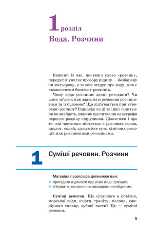 55
Кожний із вас, почувши слово «розчин»,
передусім уявляє прозору рідину — безбарвну
чи кольорову, а також згадує про воду, яка є
компонентом багатьох розчинів.
Чому вода розчиняє деякі речовини? Чи
існує зв’язок між здатністю речовини розчиня
тися та її будовою? Що відбувається при утво
ренні розчину? Відповіді на ці та інші запитан
ня ви знайдете, уважно прочитавши параграфи
першого розділу підручника. Дізнаєтеся і про
те, які частинки містяться в розчинах основ,
кислот, солей, зрозумієте суть хімічних реак
цій між розчиненими речовинами.
1розділ
Вода. Розчини
11 Суміші речовин. Розчини
Матеріал параграфа допоможе вам:
пригадати відомості про різні види сумішей;
з’ясувати, які розчини називають кол¼їдними.
Суміші речовин. Що спільного в повітря,
морської води, нафти, граніту, молока, юве
лірного сплаву, зубної пасти? Це — суміші
речовин.
 