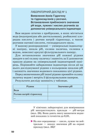 50
ЛАБОРАТОРНИЙ ДОСЛІД № 1
Виявлення йонів Гідрогену
та гідроксид іонів у розчині.
Встановлення приблизного значення
рН води, лужних і кислих розчинів за
допомогою універсального індикатора
Вам видано штатив з пробірками, в яких містяться
вода (водопровідна або дистильована), розбавлені хло
ридна кислота і розчин натрій гідроксиду, а також
розчини оцтової кислоти, господарського мила.
У вашому розпорядженні — універсальні індикатор
ні папірці, шкала рН, скляна паличка, склянка з
водою, невеликі аркуші фільтрувального паперу.
Для встановлення значення рН кожної рідини
занурте в неї скляну паличку і нанесіть за її допомогою
краплю рідини на універсальний індикаторний папі
рець. Порівняйте забарвлення індикатора після дії на
нього досліджуваної рідини з кольоровою шкалою рН
і запишіть значення водневого показника цієї рідини.
Перед визначенням рН іншої рідини промийте скляну
паличку водою і витріть її фільтрувальним папером.
Результати досліду запишіть у таблицю.
Рідина Значення рН
Розчин натрій гідроксиду
Вода
...
У хімічних лабораторіях для вимірювання
рН використовують прилади — рН метри
(мал. 26). Вони дають змогу визначити водне
вий показник із точністю до 0,01.
На яке середовище — кисле, лужне чи ней
тральне — вказує значення рН на екрані
приладу (мал. 26)?
 