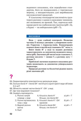 52
водневого показника, ніж передбачено стан
дартом, його не відправляють у торговельну
мережу, а використовують для виробництва
кисломолочної продукції.
У сільському господарстві кислотність ґрун
тового розчину є одним із важливих чинників,
які впливають на врожай. Так, картопля най
краще росте на слабкокислих ґрунтах (рН ≈ 5),
а буряк — на нейтральних (рН ≈ 7).
ВИСНОВКИ
Вода — дуже слабкий електроліт. Незначна
частина її молекул дисоціює з утворенням катіо
нів Гідрогену і гідроксид іонів. Концентрація
кожного йона в чистій воді становить 10–7
моль/л.
Вміст йонів Н+
у воді та водних розчинах
характеризують за допомогою водневого показ
ника (рН). Значення рН чистої води становить 7,
розчину кислоти — менше 7, а розчину лугу —
більше 7.
Приблизні значення водневого показника роз
чинів визначають за допомогою універсального
індикатора.
Природні розчини та біологічні рідини мають
різні значення рН.
?
64. Охарактеризуйте електролітичну дисоціацію води.
65. Скільки йонів Н+
і йонів ОН–
міститься в одній краплі води об’ємом
0,1 мл?
66. Обчисліть масові частки йонів Н+
і ОН–
у воді.
67. Що таке водневий показник?
68. Знайдіть відповідність.
1. Розчин натрій А. Кількість йонів Н+
а) рН > 7
хлориду у воді більша, ніж йонів ОН–
2. Розчин вуглекислого Б. Кількості йонів Н+
і ОН–
б) рН < 7
газу у воді однакові
3. Водний розчин В. Кількість йонів ОН–
в) pH = 7
вапна більша, ніж йонів Н+
4. Оцет
 
