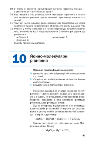 1010
53
69. У якому з розчинів концентрація катіонів Гідрогену більша —
з рН = 6 чи рН = 8? У скільки разів?
70. Яку перевагу має універсальний індикатор порівняно з лакму
сом чи метилоранжем при визначенні середовища водних роз
чинів?
71. Чому рН чистої дощової води, зібраної над територією, де немає
населених пунктів і промислових об’єктів, становить 5,6, а не 7,0?
72. Розчин, у якому містилося 6 г натрій гідроксиду, змішали з розчи
ном, який містив 6,3 г нітратної кислоти. Значення рН рідини, що
утворилася:
а) більше 7; в) дорівнює 7.
б) менше 7;
Укажіть правильну відповідь.
Йонно молекулярні
рівняння
Матеріал параграфа допоможе вам:
зрозуміти суть хімічної реакції між електролітами
в розчині;
з’ясувати, які хімічні рівняння називають йонно
молекулярними;
складати йонно молекулярні рівняння.
Рівняння реакцій за участю розчинів елект
ролітів — лугів, кислот, солей, які ви склада
ли у 8 класі, не передають суті хімічних пере
творень, оскільки в них записано формули
речовин, а не формули йонів.
Що ж насправді відбувається при взаємодії
електролітів у розчині? З’ясуємо це, розгля
нувши реакцію між розчинами магній хлори
ду і натрій гідроксиду:
MgCl2 + 2NaОН = Mg(OH)2↓ + 2NaCl.
Розчин вихідної солі містить катіони Маг
нію та аніони Хлору
MgCl2 = Mg2+
+ 2Cl–
,
 