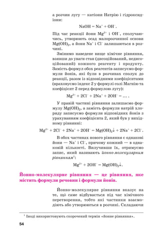 54
а розчин лугу — катіони Натрію і гідроксид
іони:
NaOH = Na+
+ OH–
.
Під час реакції йони Mg2+
і ОН–
, сполучаю
чись, утворюють осад малорозчинної основи
Mg(OH)2, а йони Na+
і Cl–
залишаються в роз
чині.
Змінимо наведене вище хімічне рівняння,
взявши до уваги стан (дисоційований, недисо
ційований) кожного реагенту і продукту.
Замість формул обох реагентів записуємо фор
мули йонів, які були в розчинах сполук до
реакції, разом із відповідними коефіцієнтами
(враховуємо індекс 2 у формулі солі Магнію та
коефіцієнт 2 перед формулою лугу):
Mg2+
+ 2Cl–
+ 2Na+
+ 2OH–
= ... .
У правій частині рівняння залишаємо фор
мулу Mg(OH)2, а замість формули натрій хло
риду записуємо формули відповідних йонів з
урахуванням коефіцієнта 2, який був у вихід
ному рівнянні:
Mg2+
+ 2Cl–
+ 2Na+
+ 2OH–
= Mg(OH)2↓ + 2Na+
+ 2Cl–
.
В обох частинах нового рівняння є однакові
йони — Na+
і Cl–
, причому кожний — в одна
ковій кількості. Вилучивши їх, отримуємо
запис, який називають йонно молекулярним
рівнянням1
:
Mg2+
+ 2ОН–
= Mg(OH)2↓.
Йонно молекулярне рівняння — це рівняння, яке
містить формули речовин і формули йонів.
Йонно молекулярне рівняння вказує на
те, щ¼ саме відбувається під час хімічного
перетворення, тобто які частинки взаємо
діють або утворюються в розчині. Складаючи
1
Іноді використовують скорочений термін «йонне рівняння».
 