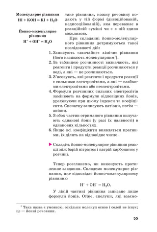 55
таке рівняння, кожну речовину по
дають у тій формі (дисоційованій,
недисоційованій), яка переважає в
реакційній суміші чи є в ній єдино
можливою.
При складанні йонно молекуляр
ного рівняння дотримуються такої
послідовності дій:
1. Записують «звичайне» хімічне рівняння
(його називають молекулярним1
).
2. За таблицею розчинності визначають, які
реагенти і продукти реакції розчиняються у
воді, а які — не розчиняються.
3. З’ясовують, які реагенти і продукти реакції
є сильними електролітами, а які — слабки
ми електролітами або неелектролітами.
4. Формули розчинних сильних електролітів
замінюють на формули відповідних йонів,
ураховуючи при цьому індекси та коефіці
єнти. Спочатку записують катіони, потім —
аніони.
5. З обох частин отриманого рівняння вилуча
ють однакові йони (у разі їх наявності) в
однакових кількостях.
6. Якщо всі коефіцієнти виявляться кратни
ми, їх ділять на відповідне число.
Cкладіть йонно молекулярне рівняння реак
ції між барій нітратом і натрій карбонатом у
розчині.
Тепер розглянемо, як виконують проти
лежне завдання. Складемо молекулярне рів
няння, яке відповідає йонно молекулярному
рівнянню
Н+
+ ОН–
= Н2О.
У лівій частині рівняння записано лише
формули йонів. Отже, сполуки, які взаємо
1
Така назва є умовною, оскільки молекул основ і солей не існує;
це — йонні речовини.
Молекулярне рівняння
HI + KOH = KI + H2O
Йонно молекулярне
рівняння
Н+
+ ОН–
= Н2О
 