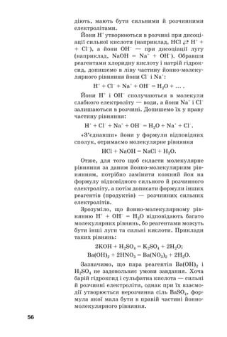 56
діють, мають бути сильними й розчинними
електролітами.
Йони Н+
утворюються в розчині при дисоці
ації сильної кислоти (наприклад, HCl ←→ Н+
+
+ Cl–
), а йони ОН–
— при дисоціації лугу
(наприклад, NaOH = Na+
+ ОН–
). Обравши
реагентами хлоридну кислоту і натрій гідрок
сид, допишемо в ліву частину йонно молеку
лярного рівняння йони Cl–
і Na+
:
Н+
+ Cl–
+ Na+
+ ОН–
= Н2О + ... .
Йони Н+
і ОН–
сполучаються в молекули
слабкого електроліту — води, а йони Na+
і Cl–
залишаються в розчині. Допишемо їх у праву
частину рівняння:
Н+
+ Cl–
+ Na+
+ ОН–
= Н2О + Na+
+ Cl–
.
«З’єднавши» йони у формули відповідних
сполук, отримаємо молекулярне рівняння
HCl + NaOH = NaCl + H2O.
Отже, для того щоб скласти молекулярне
рівняння за даним йонно молекулярним рів
нянням, потрібно замінити кожний йон на
формулу відповідного сильного й розчинного
електроліту, а потім дописати формули інших
реагентів (продуктів) — розчинних сильних
електролітів.
Зрозуміло, що йонно молекулярному рів
нянню Н+
+ ОН–
= Н2О відповідають багато
молекулярних рівнянь, бо реагентами можуть
бути інші луги та сильні кислоти. Приклади
таких рівнянь:
2KOH + H2SO4 = K2SO4 + 2H2O;
Ba(OH)2 + 2HNO3 = Ва(NO3)2 + 2H2O.
Зазначимо, що пара реагентів Ba(OH)2 і
H2SO4 не задовольняє умови завдання. Хоча
барій гідроксид і сульфатна кислота — сильні
й розчинні електроліти, однак при їх взаємо
дії утворюється нерозчинна сіль BaSO4, фор
мула якої мала бути в правій частині йонно
молекулярного рівняння.
 