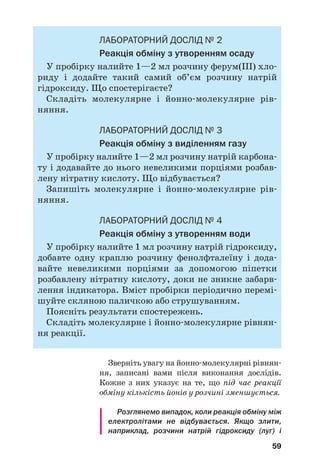 59
ЛАБОРАТОРНИЙ ДОСЛІД № 2
Реакція обміну з утворенням осаду
У пробірку налийте 1—2 мл розчину ферум(ІІІ) хло
риду і додайте такий самий об’єм розчину натрій
гідроксиду. Що спостерігаєте?
Складіть молекулярне і йонно молекулярне рів
няння.
ЛАБОРАТОРНИЙ ДОСЛІД № 3
Реакція обміну з виділенням газу
У пробірку налийте 1—2 мл розчину натрій карбона
ту і додавайте до нього невеликими порціями розбав
лену нітратну кислоту. Що відбувається?
Запишіть молекулярне і йонно молекулярне рів
няння.
ЛАБОРАТОРНИЙ ДОСЛІД № 4
Реакція обміну з утворенням води
У пробірку налийте 1 мл розчину натрій гідроксиду,
добавте одну краплю розчину фенолфталеїну і дода
вайте невеликими порціями за допомогою піпетки
розбавлену нітратну кислоту, доки не зникне забарв
лення індикатора. Вміст пробірки періодично перемі
шуйте скляною паличкою або струшуванням.
Поясніть результати спостережень.
Складіть молекулярне і йонно молекулярне рівнян
ня реакції.
Зверніть увагу на йонно молекулярні рівнян
ня, записані вами після виконання дослідів.
Кожне з них указує на те, що під час реакції
обміну кількість йонів у розчині зменшується.
Розглянемо випадок, коли реакція обміну між
електролітами не відбувається. Якщо злити,
наприклад, розчини натрій гідроксиду (луг) і
 