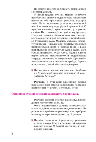 6
Ви знаєте, що суміші бувають однорідними
і неоднорідними.
У неоднорідній суміші можна побачити
неозброєним оком чи за допомогою мікроскопа
часточки або крапельки речовин, пухирці
газів. Коли наливаємо у склянку газований
напій чи додаємо у воду рідкий пральний засіб
при інтенсивному перемішуванні, утворюєть
ся піна. Це — неоднорідна суміш газу і рідини.
Пінопласт також є піною; основу цього матері
алу становить тверда речовина, в якій містять
ся бульбашки газу. Молоко, майонез, косме
тичні креми — неоднорідні суміші, головними
компонентами яких є рідини (вода і рідкі
жири), що не розчиняються одна в одній. Такі
суміші називають емульсіями. Рідина з добре
перемішаною нерозчинною й подрібненою
твердою речовиною — це суспензія. Суспензія
ми є суміші води з порошком крейди, борош
ном, глиною, деякі лікарські препарати.
Які переваги, на ваш погляд, має пінобетон
як будівельний матеріал порівняно зі «зви
чайним» бетоном?
Розчини. У будь якій однорідній суміші
рівномірно розподілені найдрібніші частинки
компонентів — атоми, молекули, йони.
Однорідні суміші речовин називають розчинами.
Розчини бувають не лише рідкими, а й твер
дими і газуватими (мал. 1).
Один із компонентів розчину називають роз
чинником, інші — розчиненими речовинами. За
розчинник приймають речовину, яка перебуває
в такому ж агрегатному стані, що й розчин.
Назвіть розчинник і розчинену речовину
в таких однорідних сумішах: а) водному
розчині цукру; б) йодній настоянці; в) хло
ридній кислоті.
6
 