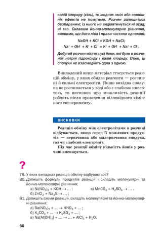 60
калій хлориду (сіль), то жодних змін або зовніш
ніх ефектів не помітимо. Розчин залишиться
безбарвним; із нього не виділятимуться ні осад,
ні газ. Склавши йонно молекулярне рівняння,
виявимо, що його ліва і права частини однакові:
NaOH + KCl = KOH + NaCl;
Na+
+ OH–
+ K+
+ Cl–
= K+
+ OH–
+ Na+
+ Cl–
.
Добутий розчин містить усі йони, які були в розчи
нах натрій гідроксиду і калій хлориду. Отже, ці
сполуки не взаємодіють одна з одною.
Викладений вище матеріал стосується реак
цій обміну, у яких обидва реагенти — розчин
ні й сильні електроліти. Якщо вихідна сполу
ка не розчиняється у воді або є слабкою кисло
тою, то висновок про можливість реакції
роблять після проведення відповідного хіміч
ного експерименту.
ВИСНОВКИ
Реакція обміну між електролітами в розчині
відбувається, якщо серед її можливих продук
тів — нерозчинна або малорозчинна сполука,
газ чи слабкий електроліт.
Під час реакції обміну кількість йонів у роз
чині зменшується.
?
79. У яких випадках реакція обміну відбувається?
80. Допишіть формули продуктів реакцій і складіть молекулярні та
йонно молекулярні рівняння:
а) Ni(NO3)2 + KOH → … ; в) MnCO3 + H2SO4 → … .
б) ZnCl2 + Na2S → … ;
81. Допишіть схеми реакцій, складіть молекулярні та йонно молекуляр
ні рівняння:
а) Ba(NO3)2 + ... → HNO3 + ... ;
б) K2CO3 + ... → K2SO4 + ... ;
в) Na[Al(OH)4] + … → … + AlCl3 + H2O.
 