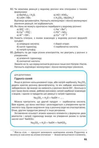 61
82. Чи можлива реакція у водному розчині між сполуками з такими
формулами:
а) Ba(NO3)2 і H2S; в) HCl і KNO3;
б) LiOH і HBr; г) K2CO3 і Ba(OH)2?
Відповіді аргументуйте. Напишіть молекулярні і йонно молекулярні
рівняння реакцій, які відбуваються.
83. Які йони не можуть одночасно перебувати у водному розчині:
а) SO4
2–
і Cl–
; г) Na+
і Ba2+
;
б) Ca2+
і PO4
3–
; ґ) Pb2+
і NO3
–
;
в) Al3+
і OH–
; д) Cu2+
і S2–
?
84. Укажіть сполуки, з якими взаємодіє у водному розчині ферум(ІІ)
сульфат:
а) хлоридна кислота; г) барій нітрат;
б) калій гідроксид; ґ) карбонатна кислота.
в) натрій сульфід;
85. Доберіть по дві пари різних електролітів, які реагують у розчині з
утворенням:
а) алюміній гідроксиду;
б) силікатної кислоти.
Зважте на те, що серед силікатів розчинні лише солі Натрію і Калію.
Напишіть відповідні молекулярні і йонно молекулярні рівняння.
ДЛЯ ДОПИТЛИВИХ
Гідроліз солей
Якщо в розчин кальцинованої соди, або натрій карбонату, Na2CO3
додати краплю розчину фенолфталеїну, то він набуває малинового
забарвлення. Це вказує на наявність у розчині йонів ОН–
. Оскільки в
солі таких йонів немає, робимо висновок: натрій карбонат взаємодіє
з водою, і одним із продуктів цієї реакції є натрій гідроксид:
Na2CO3 + H2O = NaOH + … .
Можна припустити, що другий продукт — карбонатна кислота.
Вам відомо, що вона нестійка і розкладається з утворенням вугле
кислого газу. Однак виділення газу з розчину соди не спостерігаємо.
Отже, другим продуктом реакції є інша речовина.
Зіставлення кількості атомів кожного елемента у формулах двох
реагентів і натрій гідроксиду вказує на утворення разом із лугом
кислої солі1
NaHCO3:
Na2CO3 + H2O = NaOH + NaHCO3.
1
Кисла сіль — продукт неповного заміщення атомів Гідрогену в
молекулі кислоти на атоми (точніше — йони) металічного елемента.
 
