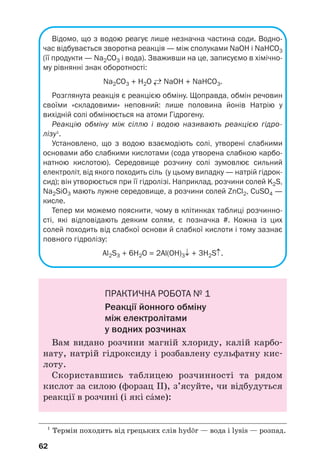 62
Відомо, що з водою реагує лише незначна частина соди. Водно
час відбувається зворотна реакція — між сполуками NaOH і NaHCO3
(її продукти — Na2CO3 і вода). Зваживши на це, записуємо в хімічно
му рівнянні знак оборотності:
Na2CO3 + H2O ←→ NaOH + NaHCO3.
Розглянута реакція є реакцією обміну. Щоправда, обмін речовин
своїми «складовими» неповний: лише половина йонів Натрію у
вихідній солі обмінюється на атоми Гідрогену.
Реакцію обміну між сіллю і водою називають реакцією гідро
лізу1
.
Установлено, що з водою взаємодіють солі, утворені слабкими
основами або слабкими кислотами (сода утворена слабкою карбо
натною кислотою). Середовище розчину солі зумовлює сильний
електроліт, від якого походить сіль (у цьому випадку — натрій гідрок
сид); він утворюється при її гідролізі. Наприклад, розчини солей K2S,
Na2SiO3 мають лужне середовище, а розчини солей ZnCl2, CuSO4 —
кисле.
Тепер ми можемо пояснити, чому в клітинках таблиці розчинно
сті, які відповідають деяким солям, є позначка #. Кожна із цих
солей походить від слабкої основи й слабкої кислоти і тому зазнає
повного гідролізу:
Al2S3 + 6H2O = 2Al(OH)3↓ + 3H2S↑.
ПРАКТИЧНА РОБОТА № 1
Реакції йонного обміну
між електролітами
у водних розчинах
Вам видано розчини магній хлориду, калій карбо
нату, натрій гідроксиду і розбавлену сульфатну кис
лоту.
Скориставшись таблицею розчинності та рядом
кислот за силою (форзац ІІ), з’ясуйте, чи відбудуться
реакції в розчині (і які сŽме):
1
Термін походить від грецьких слів hyd»r — вода і lysis — розпад.
 