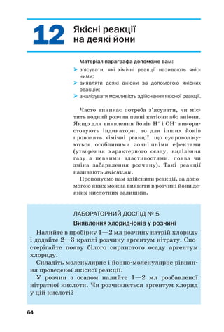 12 Якісні реакції
на деякі йони
Матеріал параграфа допоможе вам:
з’ясувати, які хімічні реакції називають якіс
ними;
виявляти деякі аніони за допомогою якісних
реакцій;
аналізувати можливість здійснення якісної реакції.
Часто виникає потреба з’ясувати, чи міс
тить водний розчин певні катіони або аніони.
Якщо для виявлення йонів Н+
і ОН–
викори
стовують індикатори, то для інших йонів
проводять хімічні реакції, що супроводжу
ються особливими зовнішніми ефектами
(утворення характерного осаду, виділення
газу з певними властивостями, поява чи
зміна забарвлення розчину). Такі реакції
називають якісними.
Пропонуємо вам здійснити реакції, за допо
могою яких можна виявити в розчині йони де
яких кислотних залишків.
ЛАБОРАТОРНИЙ ДОСЛІД № 5
Виявлення хлорид іонів у розчині
Налийте в пробірку 1—2 мл розчину натрій хлориду
і додайте 2—3 краплі розчину аргентум нітрату. Спо
стерігайте появу білого сирнистого осаду аргентум
хлориду.
Складіть молекулярне і йонно молекулярне рівнян
ня проведеної якісної реакції.
У розчин з осадом налийте 1—2 мл розбавленої
нітратної кислоти. Чи розчиняється аргентум хлорид
у цій кислоті?
12
64
 