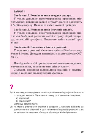 69
ВАРІАНТ ІІ
Завдання 1. Розпізнавання твердих сполук.
У трьох довільно пронумерованих пробірках міс
тяться білі порошки натрій нітрату, магній карбонату
і барій сульфату. Визначте вміст кожної пробірки.
Завдання 2. Розпізнавання розчинів сполук.
У трьох довільно пронумерованих пробірках міс
тяться безбарвні розчини калій нітрату, барій хлори
ду, алюміній сульфату. Визначте вміст кожної про
бірки.
Завдання 3. Виявлення йонів у розчині.
У виданому розчині містяться дві солі Калію — кар
бонат і йодид. Доведіть наявність у ньому аніонів СО3
2–
та І–
.
Послідовність дій при виконанні кожного завдання,
спостереження, висновки запишіть у зошит.
Складіть рівняння відповідних реакцій у молеку
лярній та йонно молекулярній формах.
?
94. У вашому розпорядженні замість розбавленої сульфатної кислоти
є хлоридна кислота. Чи можна в цьому разі виконати завдання:
а) варіанта І;
б) варіанта ІІ?
Відповіді аргументуйте.
95. Чи можна розпізнати сполуки в завданні 1 кожного варіанта за
допомогою нагрівання? У разі позитивної відповіді розкажіть, як
ви виконаєте завдання. Складіть відповідні хімічні рівняння.
 