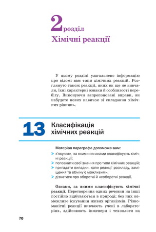 1313
70
Класифікація
хімічних реакцій
Матеріал параграфа допоможе вам:
з’ясувати, за якими ознаками класифікують хіміч
ні реакції;
поповнити свої знання про типи хімічних реакцій;
пригадати випадки, коли реакції розкладу, замі
щення та обміну є можливими;
дізнатися про оборотні й необоротні реакції.
Ознаки, за якими класифікують хімічні
реакції. Перетворення одних речовин на інші
постійно відбуваються в природі; без них не
можливе існування живих організмів. Різно
манітні реакції вивчають учені в лаборато
ріях, здійснюють інженери і технологи на
У цьому розділі узагальнено інформацію
про відомі вам типи хімічних реакцій. Роз
глянуто також реакції, яких ви ще не вивча
ли, їхні характерні ознаки й особливості пере
бігу. Виконуючи запропоновані вправи, ви
набудете нових навичок зі складання хіміч
них рівнянь.
2розділ
Хімічні реакції
 